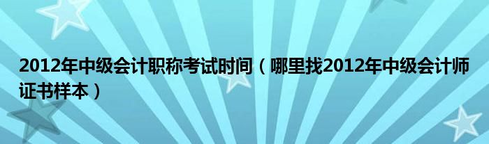 2012年中级会计职称考试时间（哪里找2012年中级会计师证书样本）