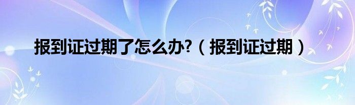 报到证过期了怎么办?（报到证过期）