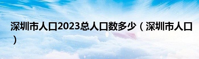 深圳市人口2023总人口数多少（深圳市人口）