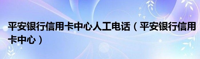 平安银行信用卡中心人工电话（平安银行信用卡中心）