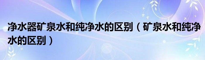 净水器矿泉水和纯净水的区别（矿泉水和纯净水的区别）