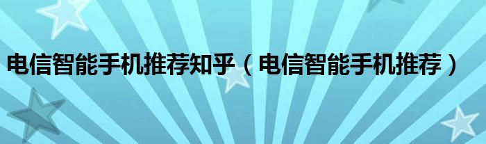 电信智能手机推荐知乎（电信智能手机推荐）