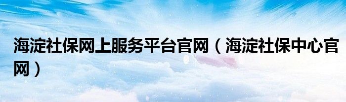 海淀社保网上服务平台官网（海淀社保中心官网）