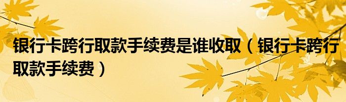 银行卡跨行取款手续费是谁收取（银行卡跨行取款手续费）