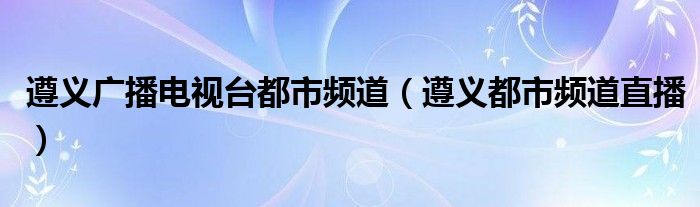 遵义广播电视台都市频道（遵义都市频道直播）