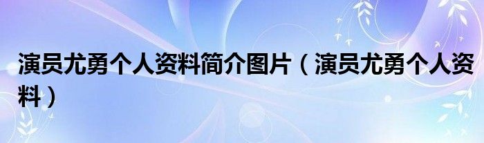 演员尤勇个人资料简介图片（演员尤勇个人资料）