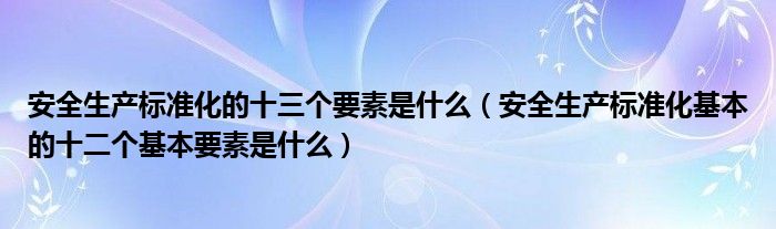 安全生产标准化的十三个要素是什么（安全生产标准化基本的十二个基本要素是什么）