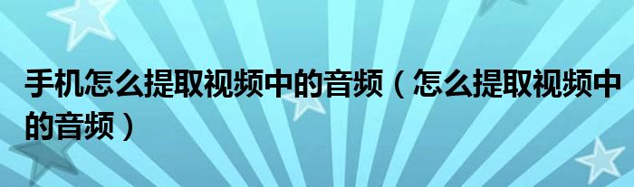 手机怎么提取视频中的音频（怎么提取视频中的音频）