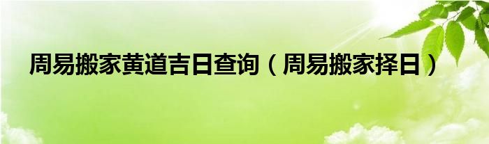 周易搬家黄道吉日查询（周易搬家择日）