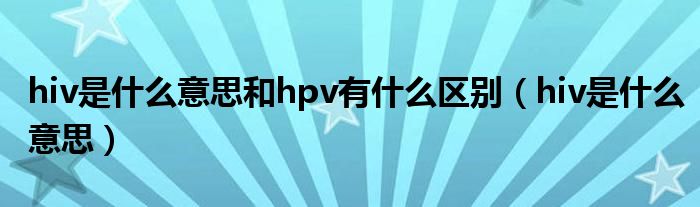 hiv是什么意思和hpv有什么区别（hiv是什么意思）