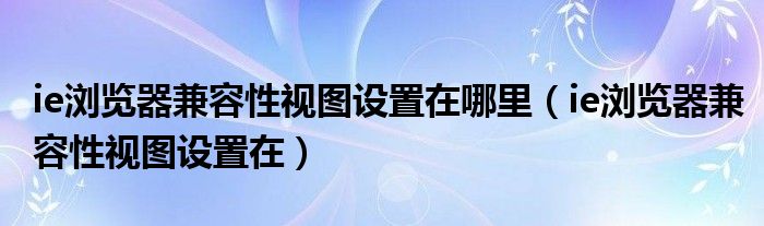 ie浏览器兼容性视图设置在哪里（ie浏览器兼容性视图设置在）