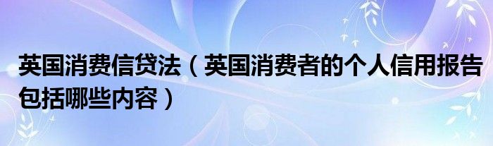 英国消费信贷法（英国消费者的个人信用报告包括哪些内容）