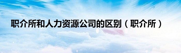 职介所和人力资源公司的区别（职介所）