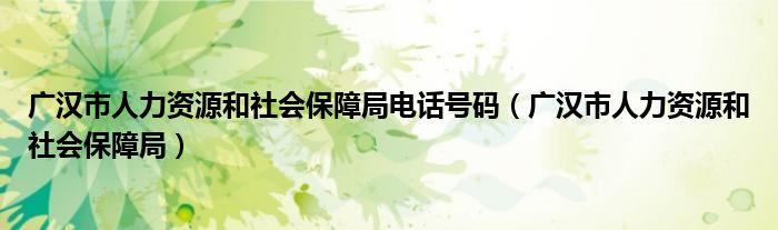 广汉市人力资源和社会保障局电话号码（广汉市人力资源和社会保障局）