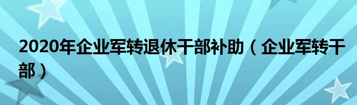 2020年企业军转退休干部补助（企业军转干部）