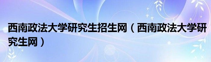 西南政法大学研究生招生网（西南政法大学研究生网）