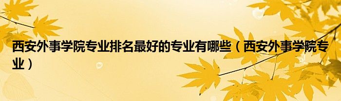 西安外事学院专业排名最好的专业有哪些（西安外事学院专业）