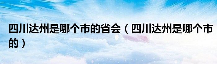 四川达州是哪个市的省会（四川达州是哪个市的）