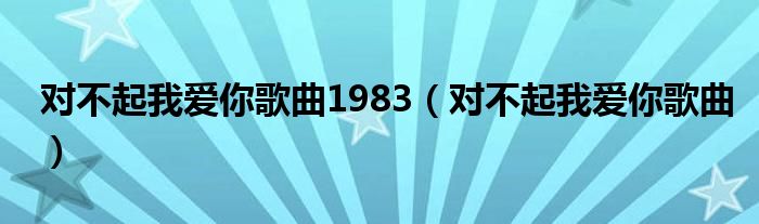 对不起我爱你歌曲1983（对不起我爱你歌曲）