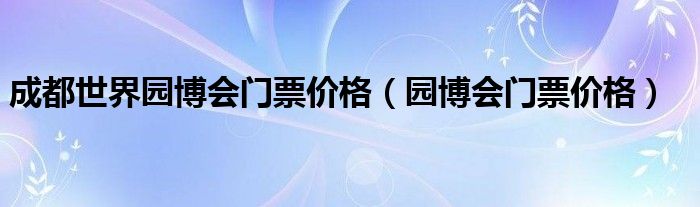 成都世界园博会门票价格（园博会门票价格）