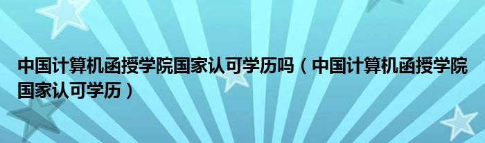 中国计算机函授学院国家认可学历吗（中国计算机函授学院国家认可学历）