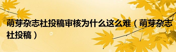 萌芽杂志社投稿审核为什么这么难（萌芽杂志社投稿）