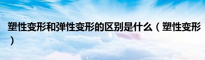 塑性变形和弹性变形的区别是什么（塑性变形）