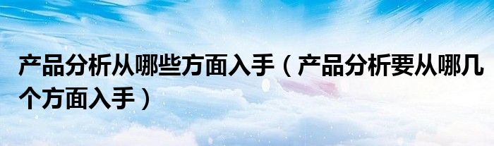 产品分析从哪些方面入手（产品分析要从哪几个方面入手）