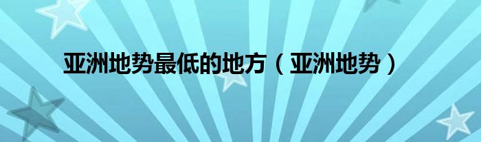 亚洲地势最低的地方（亚洲地势）