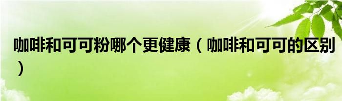 咖啡和可可粉哪个更健康（咖啡和可可的区别）