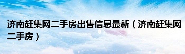 济南赶集网二手房出售信息最新（济南赶集网二手房）