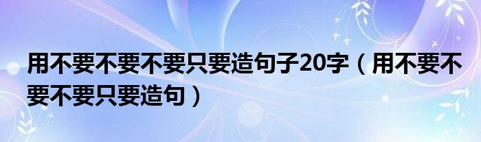 用不要不要不要只要造句子20字（用不要不要不要只要造句）