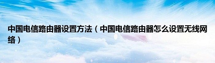 中国电信路由器设置方法（中国电信路由器怎么设置无线网络）