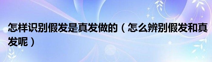 怎样识别假发是真发做的（怎么辨别假发和真发呢）