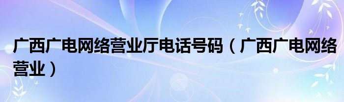 广西广电网络营业厅电话号码（广西广电网络营业）