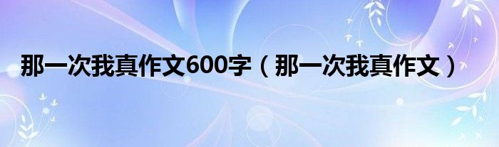 那一次我真作文600字（那一次我真作文）