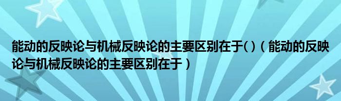 能动的反映论与机械反映论的主要区别在于( )（能动的反映论与机械反映论的主要区别在于）