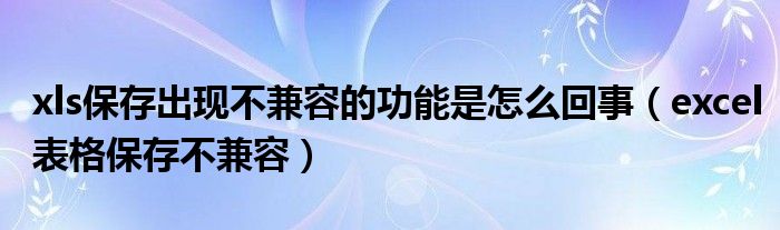 xls保存出现不兼容的功能是怎么回事（excel表格保存不兼容）