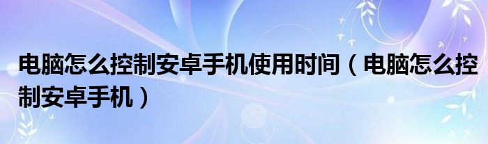 电脑怎么控制安卓手机使用时间（电脑怎么控制安卓手机）