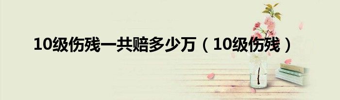 10级伤残一共赔多少万（10级伤残）