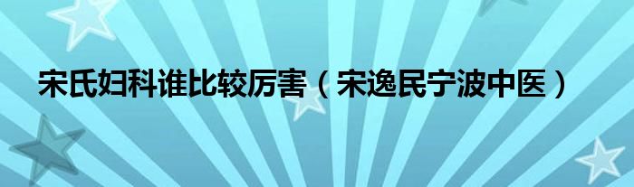 宋氏妇科谁比较厉害（宋逸民宁波中医）