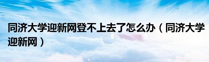 同济大学迎新网登不上去了怎么办（同济大学迎新网）