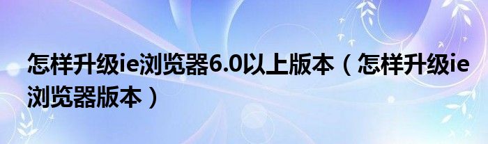 怎样升级ie浏览器6.0以上版本（怎样升级ie浏览器版本）