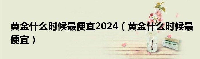 黄金什么时候最便宜2024（黄金什么时候最便宜）