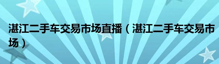 湛江二手车交易市场直播（湛江二手车交易市场）