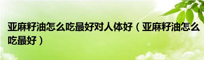 亚麻籽油怎么吃最好对人体好（亚麻籽油怎么吃最好）