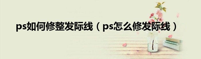 ps如何修整发际线（ps怎么修发际线）