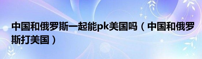 中国和俄罗斯一起能pk美国吗（中国和俄罗斯打美国）