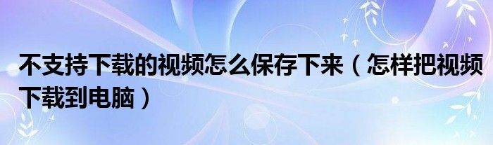 不支持下载的视频怎么保存下来（怎样把视频下载到电脑）