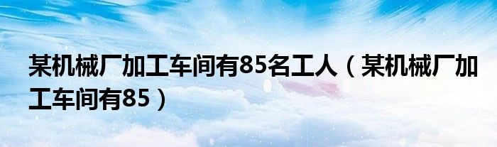 某机械厂加工车间有85名工人（某机械厂加工车间有85）